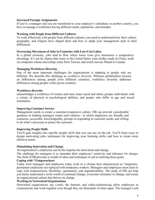 6
Increased Foreign Assignments
If you’re a manager and you are transferred to your employer’s subsidiary in another country, you
have to manage a workforce having different needs, aspirations, and attitudes.
Working with People from Different Cultures
To work effectively with people from different cultures, you need to understand how their culture,
geography, and religion have shaped them and how to adapt your management style to their
differences.
Overseeing Movement of Jobs to Countries with Low-Cost Labor
In a global economy, jobs tend to flow where lower costs give businesses a comparative
advantage. It’s not by chance that many in the United States wear clothes made in China, work
on computers whose microchips came from Taiwan, and watch movies filmed in Canada.
Managing Workforce Diversity
One of the most important challenges for organizations is adapting to people who are
different. We describe this challenge as workforce diversity. Whereas globalization focuses
on differences among people from different countries, workforce diversity addresses
differences among people within given countries.
Workforce diversity
acknowledges a workforce of women and men; many racial and ethnic groups; individuals with
a variety of physical or psychological abilities; and people who differ in age and sexual
orientation.
Improving Customer Service
Management needs to create a customer-responsive culture. OB can provide considerable
guidance in helping managers create such cultures—in which employees are friendly and
courteous, accessible, knowledgeable, prompt in responding to customer needs, and willing
to do what’s necessary to please the customer.
Improving People Skills
You’ll gain insights into specific people skills that you can use on the job. You’ll learn ways to
design motivating jobs, techniques for improving your listening skills, and how to create more
effective teams.
Stimulating Innovation and Change
An organization’s employees can be the impetus for innovation and change,
The challenge for managers is to stimulate their employees’ creativity and tolerance for change.
The field of OB provides a wealth of ideas and techniques to aid in realizing these goals.
Coping with “Temporariness
Today most managers and employees today work in a climate best characterized as “temporary.
permanent employees are replaced with temporary workers. Managers and employees must learn to
cope with temporariness, flexibility, spontaneity, and unpredictability. The study of OB can help
you better understand a work world of continual change, overcome resistance to change, and create
an organizational culture that thrives on change.
Working in Networked Organizations
Networked organizations use e-mail, the Internet, and video-conferencing allow employees to
communicate and work together even though they are thousands of miles apart. The manager’s job
 