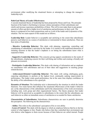 60
environment either modifying the situational factors or attempting to change the manager’s
leadership style.
Path-Goal Theory of Leader Effectiveness:
A second situational theory of leadership has been proposed by House and Evan. The principle
function of the leader is facilitating to increase valence perception of their subordinates and
clarify and increase expectancy probabilities of them. This will in turn make them to put greater
amount of effort and derive higher level of satisfaction and performance in their work. The
theory is composed of two basic propositions such as i) role of the leader and ii) dynamics of the
situation. The two main aspects of this model are as follows:
Leadership Role: Leader behavior is acceptable and satisfying to the extent that subordinates
perceive such behavior as a source of satisfaction or instrumental to future satisfaction. There are
four styles of leadership:
- Directive Leadership Behavior: This deals with planning, organizing, controlling and
coordinating of subordinate’s activities by the leader. It is similar to the traditional dimension of
initiating structure in that the leader’s emphasis is on letting the subordinates know what is
expected of them.
- Supportive Leadership Behavior: This concerns giving support consideration to the needs of
the subordinates, displaying concern for their well-being and welfare and creating a friendly and
pleasant environment.
- Participative Leadership Behavior: This deals with sharing of information and an emphasis
on consultation with subordinates and use of their ideas and suggestions in reaching group-
related decision.
- Achievement-Oriented Leadership Behavior: This deals with setting challenging goals,
expecting subordinates to perform at the highest level, continually seeking improvement in
performance. The leader wants good performance, but at the same time displays confidence in
the ability of his subordinates to do a good job.
Dynamics of Situation: The leadership style is determined by the situation in which the leader
functions. Two main factors that influence the situational effectiveness of the leader’s behavior
are: a) the characteristics of the subordinates and b) the characteristics of his work environment,
including task, work group and other organizational factors. The theory proposes that leader
behavior will be perceived as acceptable to subordinates to the extent that the subordinates see
such behavior as either an immediate source of satisfaction or as needed for future satisfaction.
Characteristics of Subordinates: Subordinates characteristics are seen to partially determine
this perception. The following are the characteristics:
- Ability: This refers to the subordinate’s perception of his or own ability
- Locus of Control: This deals with the degree to which an employee believes that he or she has
control of what happens to him. People who believe that they controlled their environment and
who believe what happens to them occurs because of their behavior are called internal. People
 