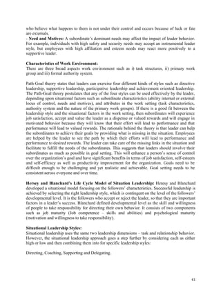 61
who believe what happens to them is not under their control and occurs because of luck or fate
are externals.
- Need and Motives: A subordinate’s dominant needs may affect the impact of leader behavior.
For example, individuals with high safety and security needs may accept an instrumental leader
style, but employees with high affiliation and esteem needs may react more positively to a
supportive leader.
Characteristics of Work Environment:
There are three broad aspects work environment such as i) task structures, ii) primary work
group and iii) formal authority system.
Path-Goal theory states that leaders can exercise four different kinds of styles such as directive
leadership, supportive leadership, participative leadership and achievement oriented leadership.
The Path-Goal theory postulates that any of the four styles can be used effectively by the leader,
depending upon situational factors such as subordinate characteristics (ability internal or external
locus of control, needs and motives), and attributes in the work setting (task characteristics,
authority system and the nature of the primary work groups). If there is a good fit between the
leadership style and the situational factors in the work setting, then subordinates will experience
job satisfaction, accept and value the leader as a dispense or valued rewards and will engage in
motivated behavior because they will know that their effort will lead to performance and that
performance will lead to valued rewards. The rationale behind the theory is that leader can help
the subordinates to achieve their goals by providing what is missing in the situation. Employees
are helped by the leader to see the path by which their efforts will lead to performance and
performance to desired rewards. The leader can take care of the missing links in the situation and
facilitate to fulfill the needs of the subordinates. This suggests that leaders should involve their
subordinates as much as possible in goal setting. This will enhance a person’s sense of control
over the organization’s goal and have significant benefits in terms of job satisfaction, self-esteem
and self-efficacy as well as productivity improvement for the organization. Goals need to be
difficult enough to be challenging and yet realistic and achievable. Goal setting needs to be
consistent across everyone and over time.
Hersey and Blanchard’s Life Cycle Model of Situation Leadership: Heresy and Blanchard
developed a situational model focusing on the followers’ characteristics. Successful leadership is
achieved by selecting the right leadership style, which is contingent on the level of the followers’
developmental level. It is the followers who accept or reject the leader, so that they are important
factors in a leader’s success. Blanchard defined developmental level as the skill and willingness
of people to take responsibility for directing their own behavior. It consists of two components
such as job maturity (Job competence – skills and abilities) and psychological maturity
(motivation and willingness to take responsibility).
Situational Leadership Styles:
Situational leadership uses the same two leadership dimensions – task and relationship behavior.
However, the situational leadership approach goes a step further by considering each as either
high or low and then combining them into for specific leadership styles:
Directing, Coaching, Supporting and Delegating.
 