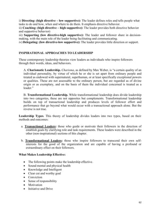 62
i) Directing: (high directive – low supportive): The leader defines roles and tells people what
tasks to do and how, when and where to do them. It emphasis directive behavior.
ii) Coaching: (high directive – high supportive): The leader provides both directive behavior
and supportive behavior)
iii) Supporting (low directive-high supportive): The leader and follower share in decision-
making, with the main role of the leader being facilitating and communicating.
iv) Delegating: (low directive-low supportive): The leader provides little direction or support.
INSPIRATIONAL APPROACHES TO LEADERSHIP
These contemporary leadership theories view leaders as individuals who inspire followers
through their words, ideas, and behaviors.
A. Charismatic Leadership. Charisma, as defined by Max Weber, is “a certain quality of an
individual personality, by virtue of which he or she is set apart from ordinary people and
treated as endowed with supernatural, superhuman, or at least specifically exceptional powers
or qualities. These are not assessable to the ordinary person, but are regarded as of divine
origin or as exemplary, and on the basis of them the individual concerned is treated as a
leader.”
B. Transformational Leadership. While transformational leadership does divide leadership
into two categories, these are not opposites but complements. Transformational leadership
builds on top of transactional leadership and produces levels of follower effort and
performance that go beyond what would occur with a transactional approach alone. But the
reverse is not true.
Leadership Types. This theory of leadership divides leaders into two types, based on their
methods and outcomes:
a. Transactional Leaders: those who guide or motivate their followers in the direction of
establish goals by clarifying role and task requirements. These leaders were described in the
other (non-inspirational) sections of this chapter.
b. Transformational Leaders: those who inspire followers to transcend their own self-
interests for the good of the organization and are capable of having a profound or
extraordinary effect on their followers.
What Makes Leadership Effective:
• The following points make the leadership effective.
• Sound mental and physical health
• Knowledge and Intelligent
• Clear cut and worthy goal
• Conviction
• Sense of responsibility
• Motivation
• Initiative and Drive
 