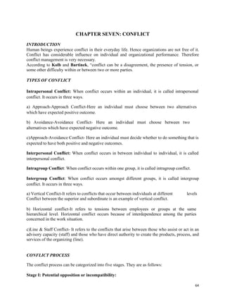64
CHAPTER SEVEN: CONFLICT
INTRODUCTION
Human beings experience conflict in their everyday life. Hence organizations are not free of it.
Conflict has considerable influence on individual and organizational performance. Therefore
conflict management is very necessary.
According to Kolb and Bartinek, “conflict can be a disagreement, the presence of tension, or
some other difficulty within or between two or more parties.
TYPES OF CONFLICT
Intrapersonal Conflict: When conflict occurs within an individual, it is called intrapersonal
conflict. It occurs in three ways.
a) Approach-Approach Conflict-Here an individual must choose between two alternatives
which have expected positive outcome.
b) Avoidance-Avoidance Conflict- Here an individual must choose between two
alternatives which have expected negative outcome.
c)Approach-Avoidance Conflict- Here an individual must decide whether to do something that is
expected to have both positive and negative outcomes.
Interpersonal Conflict: When conflict occurs in between individual to individual, it is called
interpersonal conflict.
Intragroup Conflict: When conflict occurs within one group, it is called intragroup conflict.
Intergroup Conflict: When conflict occurs amongst different groups, it is called intergroup
conflict. It occurs in three ways.
a) Vertical Conflict-It refers to conflicts that occur between individuals at different levels
Conflict between the superior and subordinate is an example of vertical conflict.
b) Horizontal conflict-It refers to tensions between employees or groups at the same
hierarchical level. Horizontal conflict occurs because of interdependence among the parties
concerned in the work situation.
c)Line & Staff Conflict- It refers to the conflicts that arise between those who assist or act in an
advisory capacity (staff) and those who have direct authority to create the products, process, and
services of the organizing (line).
CONFLICT PROCESS
The conflict process can be categorized into five stages. They are as follows:
Stage I: Potential opposition or incompatibility:
 
