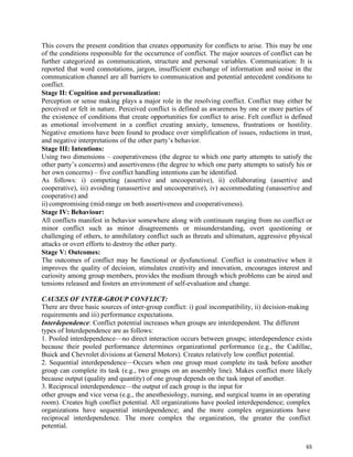 65
This covers the present condition that creates opportunity for conflicts to arise. This may be one
of the conditions responsible for the occurrence of conflict. The major sources of conflict can be
further categorized as communication, structure and personal variables. Communication: It is
reported that word connotations, jargon, insufficient exchange of information and noise in the
communication channel are all barriers to communication and potential antecedent conditions to
conflict.
Stage II: Cognition and personalization:
Perception or sense making plays a major role in the resolving conflict. Conflict may either be
perceived or felt in nature. Perceived conflict is defined as awareness by one or more parties of
the existence of conditions that create opportunities for conflict to arise. Felt conflict is defined
as emotional involvement in a conflict creating anxiety, tenseness, frustrations or hostility.
Negative emotions have been found to produce over simplification of issues, reductions in trust,
and negative interpretations of the other party’s behavior.
Stage III: Intentions:
Using two dimensions – cooperativeness (the degree to which one party attempts to satisfy the
other party’s concerns) and assertiveness (the degree to which one party attempts to satisfy his or
her own concerns) – five conflict handling intentions can be identified.
As follows: i) competing (assertive and uncooperative), ii) collaborating (assertive and
cooperative), iii) avoiding (unassertive and uncooperative), iv) accommodating (unassertive and
cooperative) and
ii) compromising (mid-range on both assertiveness and cooperativeness).
Stage IV: Behaviour:
All conflicts manifest in behavior somewhere along with continuum ranging from no conflict or
minor conflict such as minor disagreements or misunderstanding, overt questioning or
challenging of others, to annihilatory conflict such as threats and ultimatum, aggressive physical
attacks or overt efforts to destroy the other party.
Stage V: Outcomes:
The outcomes of conflict may be functional or dysfunctional. Conflict is constructive when it
improves the quality of decision, stimulates creativity and innovation, encourages interest and
curiosity among group members, provides the medium through which problems can be aired and
tensions released and fosters an environment of self-evaluation and change.
CAUSES OF INTER-GROUP CONFLICT:
There are three basic sources of inter-group conflict: i) goal incompatibility, ii) decision-making
requirements and iii) performance expectations.
Interdependence: Conflict potential increases when groups are interdependent. The different
types of Interdependence are as follows:
1. Pooled interdependence—no direct interaction occurs between groups; interdependence exists
because their pooled performance determines organizational performance (e.g., the Cadillac,
Buick and Chevrolet divisions at General Motors). Creates relatively low conflict potential.
2. Sequential interdependence—Occurs when one group must complete its task before another
group can complete its task (e.g., two groups on an assembly line). Makes conflict more likely
because output (quality and quantity) of one group depends on the task input of another.
3. Reciprocal interdependence—the output of each group is the input for
other groups and vice versa (e.g., the anesthesiology, nursing, and surgical teams in an operating
room). Creates high conflict potential. All organizations have pooled interdependence; complex
organizations have sequential interdependence; and the more complex organizations have
reciprocal interdependence. The more complex the organization, the greater the conflict
potential.
 