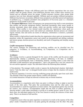 66
B. Goals Difference: Groups with different goals have different expectations that can cause
conflict when the groups interact. Goal differences become more evident when resources are
limited and are allocated across the groups. Conflict pressures increase when groups think
resources have not been allocated equitably. Different goal can produce different perceptions.
Different time horizons can produce different times perspectives and affect perceived importance
of problems (e.g., a company president's time perspective of five-to-ten years vs. a foreman's
perspective of one month to one year).
C. Perceptual Differences: Status incongruency-one group perceiving itself as more prestigious
than another can provoke intergroup conflict. Inaccurate perceptions often causes groups to
develop stereotypes about other groups, which can provoke conflict and erode intergroup
relations. When conflict is low rational model describes the organization where goals are
consistent across participants, power and control are centralized, decision process are orderly,
logical, rational, rules and norms are norms of efficiency, information is extensive, systematic
and accurate.
When conflict is high political model describes the organization where goals are inconsistent and
pluralistic within the organization, power and control are decentralized and shifting coalitions
and interest groups, decision process are disorderly and result of bargaining and interplay among
interests.
Conflict management Techniques:
The various strategies for minimizing and resolving conflicts can be classified into five
categories: i) Avoidance, ii) Accommodating, iii) Compromise, iv) Competition and v)
Collaboration.
Avoidance:
This strategy involves a general disregard for the causes of the conflict and the person might
diplomatically sidestep a conflicting issue, postpone addressing it till later, or withdraw
physically or psychologically from a threatening situation. Avoiding mode is used when the
individual is both unassertive and uncooperative – that is, the person has a very low concern for
his own and his opponent’s needs. The individual follows the following three methods:
i) Non-attention: The manager totally avoids or ignores the dysfunctional situation. Individuals
tend to “look the other way” or disregard hostile action in hopes that the situation will resolve
itself in time.
ii) Physical separation: It involves moving conflicting groups physically apart from each other.
The rationale is that if the groups cannot interact, conflict will diminish.
iii) Limited interaction: Groups are allowed to interact only on formal situations.
Accommodation:
Accommodation is a negotiation style where one party is willing to oblige or adapt to meet the
needs of the other party. That party that accommodates loses and the other party wins.
Accommodation is useful for negotiation on minor matters. The negotiation parties may not look
for creative, new solutions. Accommodation might take the form of selfless generosity, or
obeying another’s order rather unwillingly or giving in to another person’s point of view. In all
these cases, the individual neglects his or her own concern to satisfy the concerns of their other
party. There is an element of self-sacrifice.
Competition:
Competition occurs when one party negotiates to maximize its results at the expense of the other
party’s needs. Competition leads to one party gaining the advantage over the other. One party
 