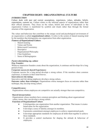 68
CHAPTER EIGHT: ORGANISATIONAL CULTURE
INTRODUCTION
Culture deals with past and current assumptions, experiences, values, attitudes, beliefs,
expectations, customs etc. Culture relates to the informal aspects of organizations rather than
their official elements. They focus on the values, beliefs and norms of individuals in the
organization Culture is manifested by symbols and rituals rather than through the formal
structure of the organization.
The values and behaviour that contribute to the unique social and psychological environment of
an organization is called organizational culture. It refers to the system of shared meaning held
by the members that distinguishes one organization from other organization.
Features of Organizational Culture:
Shared meaning
Values and Norms
Behavioural Consistency
Descriptive
Organisational Philosophy
Clear Guidelines
Sense of Belongingness
Factors determining org. culture
Org. Founder:
Whatever impression founders create about the organization, it continues and develops for a long
period of time.
Corporate success & shared Experiences:
Corporate success for a long period develops a strong culture. If the members share common
experience, it remains in their mind forever.
Innovation & risk taking:
Innovative and risk taking employees develop a strong culture.
Outcome rather than technique: Organisations whose managers focus on outcome rather than
technique, they develop strong culture.
Competitiveness:
Organizations whose employees are competitive are actually stronger than non-competitive.
Shared interpretation:
Organizations whose members have common perception and thinking about organizational
values, norms, they can develop a strong culture.
Functions of Organizational Culture
● It distinguishes one organization from another organization. That means it creates
brand name for the organization.
● It develops a sense of identity amongst its members.
● It promotes commitment amongst employees to achieve organizational goals.
● It develops appropriate standards for employees & holds them together to achieve
those standards.
● It provides a control mechanism for shaping the attitude & behaviour of
employees.
 