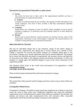 69
Transmission of organizational Culture/How is culture learnt:
● Stories:
The stories be these true or false, told to the organizational members can have a
profound impact on organizational culture.
● Symbols:
Examples of symbols include the size of offices, the elegance of office furnishing etc for
certain employees. The value of these symbols is that they communicate important
cultural values.
● Language:
Organizations use a language in terms of specific slogan, metaphor to convey special
meaning to employees. It symbolizes what the company stands for to both employees
and society.
● Rituals:
Rituals such as annual function, award ceremonies etc reinforce the key values of the
organization, which goal is imp, which people is important. The annual function is an
example of ritual performed in an educational institution.
ORGANISATIONAL CHANGE
The way we individuals change due to age, education, change of job, illness, change in
geographical area, organizations also change due to several reasons over a period of time.
Change is necessary for survival and growth. Changes are constantly taking place in our
environment. Changes occur outside organization that requires internal adaptation. The manager
has to ensure that individual and groups in organizations, and structures, process and behaviors
of sub-systems must adapt to the changing external and internal environments. In effect, the
manager is a change agent who facilitates changes to occur in the various subsystems of the
organization needed.
Any alteration which occurs in the overall work environment of an organization is called
organizational change.
FACTORS AFFECTING CHANGE:
There are both external and internal forces that result in pressure for change,
External Factors:
The external forces that create the need for change come from various sources. Some of them are
as follows:
a-Competitive Market Force:
Competition is changing. The global economy means that competitors are as likely to come from
across the ocean as from across town. Heightened competition also means the established
organizations need to defend themselves against both traditional competitors that develop new
products and services and small, entrepreneurial firms with innovative offers. Successful
organizations will be the ones that can change in response to the competitor.
 