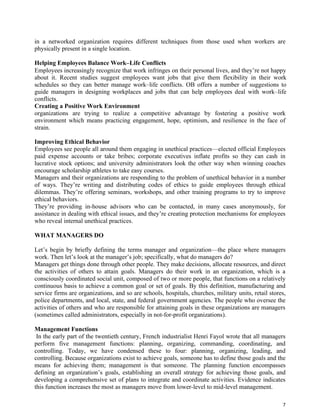 7
in a networked organization requires different techniques from those used when workers are
physically present in a single location.
Helping Employees Balance Work–Life Conflicts
Employees increasingly recognize that work infringes on their personal lives, and they’re not happy
about it. Recent studies suggest employees want jobs that give them flexibility in their work
schedules so they can better manage work–life conflicts. OB offers a number of suggestions to
guide managers in designing workplaces and jobs that can help employees deal with work–life
conflicts.
Creating a Positive Work Environment
organizations are trying to realize a competitive advantage by fostering a positive work
environment which means practicing engagement, hope, optimism, and resilience in the face of
strain.
Improving Ethical Behavior
Employees see people all around them engaging in unethical practices—elected official Employees
paid expense accounts or take bribes; corporate executives inflate profits so they can cash in
lucrative stock options; and university administrators look the other way when winning coaches
encourage scholarship athletes to take easy courses.
Managers and their organizations are responding to the problem of unethical behavior in a number
of ways. They’re writing and distributing codes of ethics to guide employees through ethical
dilemmas. They’re offering seminars, workshops, and other training programs to try to improve
ethical behaviors.
They’re providing in-house advisors who can be contacted, in many cases anonymously, for
assistance in dealing with ethical issues, and they’re creating protection mechanisms for employees
who reveal internal unethical practices.
WHAT MANAGERS DO
Let’s begin by briefly defining the terms manager and organization—the place where managers
work. Then let’s look at the manager’s job; specifically, what do managers do?
Managers get things done through other people. They make decisions, allocate resources, and direct
the activities of others to attain goals. Managers do their work in an organization, which is a
consciously coordinated social unit, composed of two or more people, that functions on a relatively
continuous basis to achieve a common goal or set of goals. By this definition, manufacturing and
service firms are organizations, and so are schools, hospitals, churches, military units, retail stores,
police departments, and local, state, and federal government agencies. The people who oversee the
activities of others and who are responsible for attaining goals in these organizations are managers
(sometimes called administrators, especially in not-for-profit organizations).
Management Functions
In the early part of the twentieth century, French industrialist Henri Fayol wrote that all managers
perform five management functions: planning, organizing, commanding, coordinating, and
controlling. Today, we have condensed these to four: planning, organizing, leading, and
controlling. Because organizations exist to achieve goals, someone has to define those goals and the
means for achieving them; management is that someone. The planning function encompasses
defining an organization’s goals, establishing an overall strategy for achieving those goals, and
developing a comprehensive set of plans to integrate and coordinate activities. Evidence indicates
this function increases the most as managers move from lower-level to mid-level management.
 