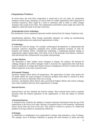 71
c-Organizations Workforce:
In recent times, the work force composition is varied and is not very static. Its composition
changes in terms of age, education, sex and so forth. In a stable organization with a large pool of
seasoned executives, there might be a need to restructure jobs in order to retain younger
managers who occupy lower ranks. The compensation and benefit system might also need to be
adapted to reflect the needs of an older work force.
d-Introduction of new technology:
The introduction of new equipment represents another internal force for change. Employees may
manufacturing industries. More foreign automobile industries are setting up manufacturing
plants and generating more employment opportunities in India.
b-Technology:
It creates the need for change. For example, technological developments in sophisticated and
extremely expensive diagnostic equipment have created significant economy of scale for
hospitals and medical centers. Assembly-line technology is undergoing dramatic change as
organizations replace human labor with robots. Even in the greetings card industry, electronic
mail and internet have influenced the way people send greetings.
c-Labor Markets:
The fluctuation in labor markets forces managers to change. For instance, the demand for
webpage designers and website managers made it necessary for organizations that need those
kinds of employees to change their human resources management activities to attract and retain
skilled employees in the areas of greatest need.
d-Economic Changes:
Economic changes affect almost all organization. The appreciation of rupee value against the
US dollar affects the export prospects of knitwear products from India to America as those
products cost more to Americans. But even in strong
economy, uncertainties about interest rates, government budgets deficits and current exchange
rates create conditions that may force organizations to change.
Internal Factors:
Internal forces can also stimulate the need for change. These internal forces tend to originate
primarily from the internal operations of the organizations or from the impact of external
changes.
a-Structural factors:
A structural force would be the inability to transmit important information from the top of the
organization to the lower level cadre. Because of numerous layers in the hierarchy, information
moves slowly from one level to the next. This could be viewed as a process or a behavioral
problem involving a failure to communicate effectively.
b-Strategy:
A redefinition or modification of an organization’s strategy often introduces a host of change.
The strategic move of Reliance Industries in getting into retail business in urban and rural
 