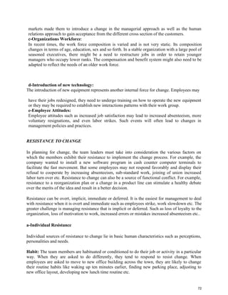 72
markets made them to introduce a change in the managerial approach as well as the human
relations approach to gain acceptance from the different cross section of the customers.
c-Organizations Workforce:
In recent times, the work force composition is varied and is not very static. Its composition
changes in terms of age, education, sex and so forth. In a stable organization with a large pool of
seasoned executives, there might be a need to restructure jobs in order to retain younger
managers who occupy lower ranks. The compensation and benefit system might also need to be
adapted to reflect the needs of an older work force.
d-Introduction of new technology:
The introduction of new equipment represents another internal force for change. Employees may
have their jobs redesigned, they need to undergo training on how to operate the new equipment
or they may be required to establish new interactions patterns with their work group.
e-Employee Attitudes:
Employee attitudes such as increased job satisfaction may lead to increased absenteeism, more
voluntary resignations, and even labor strikes. Such events will often lead to changes in
management policies and practices.
RESISTANCE TO CHANGE
In planning for change, the team leaders must take into consideration the various factors on
which the members exhibit their resistance to implement the change process. For example, the
company wanted to install a new software program in cash counter computer terminals to
facilitate the fast movement. But some employees may not respond favorably and display their
refusal to cooperate by increasing absenteeism, sub-standard work, joining of union increased
labor turn over etc. Resistance to change can also be a source of functional conflict. For example,
resistance to a reorganization plan or a change in a product line can stimulate a healthy debate
over the merits of the idea and result in a better decision.
Resistance can be overt, implicit, immediate or deferred. It is the easiest for management to deal
with resistance when it is overt and immediate such as employees strike, work slowdown etc. The
greater challenge is managing resistance that is implicit or deferred. Such as loss of loyalty to the
organization, loss of motivation to work, increased errors or mistakes increased absenteeism etc..
a-Individual Resistance
Individual sources of resistance to change lie in basic human characteristics such as perceptions,
personalities and needs.
Habit: The team members are habituated or conditioned to do their job or activity in a particular
way. When they are asked to do differently, they tend to respond to resist change. When
employees are asked to move to new office building across the town, they are likely to change
their routine habits like waking up ten minutes earlier, finding new parking place, adjusting to
new office layout, developing new lunch time routine etc.
 