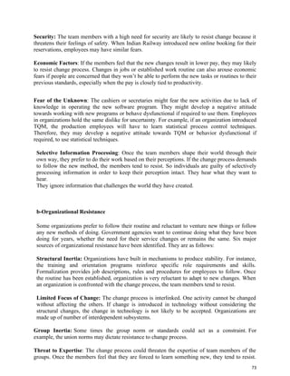 73
Security: The team members with a high need for security are likely to resist change because it
threatens their feelings of safety. When Indian Railway introduced new online booking for their
reservations, employees may have similar fears.
Economic Factors: If the members feel that the new changes result in lower pay, they may likely
to resist change process. Changes in jobs or established work routine can also arouse economic
fears if people are concerned that they won’t be able to perform the new tasks or routines to their
previous standards, especially when the pay is closely tied to productivity.
Fear of the Unknown: The cashiers or secretaries might fear the new activities due to lack of
knowledge in operating the new software program. They might develop a negative attitude
towards working with new programs or behave dysfunctional if required to use them. Employees
in organizations hold the same dislike for uncertainty. For example, if an organization introduced
TQM, the production employees will have to learn statistical process control techniques.
Therefore, they may develop a negative attitude towards TQM or behavior dysfunctional if
required, to use statistical techniques.
Selective Information Processing: Once the team members shape their world through their
own way, they prefer to do their work based on their perceptions. If the change process demands
to follow the new method, the members tend to resist. So individuals are guilty of selectively
processing information in order to keep their perception intact. They hear what they want to
hear.
They ignore information that challenges the world they have created.
b-Organizational Resistance
Some organizations prefer to follow their routine and reluctant to venture new things or follow
any new methods of doing. Government agencies want to continue doing what they have been
doing for years, whether the need for their service changes or remains the same. Six major
sources of organizational resistance have been identified. They are as follows:
Structural Inertia: Organizations have built in mechanisms to produce stability. For instance,
the training and orientation programs reinforce specific role requirements and skills.
Formalization provides job descriptions, rules and procedures for employees to follow. Once
the routine has been established, organization is very reluctant to adapt to new changes. When
an organization is confronted with the change process, the team members tend to resist.
Limited Focus of Change: The change process is interlinked. One activity cannot be changed
without affecting the others. If change is introduced in technology without considering the
structural changes, the change in technology is not likely to be accepted. Organizations are
made up of number of interdependent subsystems.
Group Inertia: Some times the group norm or standards could act as a constraint. For
example, the union norms may dictate resistance to change process.
Threat to Expertise: The change process could threaten the expertise of team members of the
groups. Once the members feel that they are forced to learn something new, they tend to resist.
 