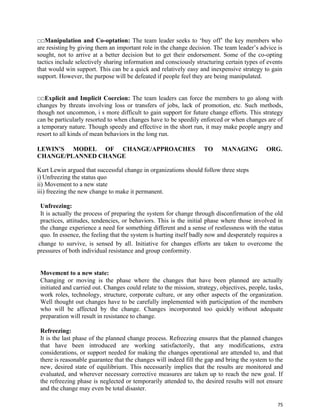 75
□□Manipulation and Co-optation: The team leader seeks to ‘buy off’ the key members who
are resisting by giving them an important role in the change decision. The team leader’s advice is
sought, not to arrive at a better decision but to get their endorsement. Some of the co-opting
tactics include selectively sharing information and consciously structuring certain types of events
that would win support. This can be a quick and relatively easy and inexpensive strategy to gain
support. However, the purpose will be defeated if people feel they are being manipulated.
□□Explicit and Implicit Coercion: The team leaders can force the members to go along with
changes by threats involving loss or transfers of jobs, lack of promotion, etc. Such methods,
though not uncommon, i s more difficult to gain support for future change efforts. This strategy
can be particularly resorted to when changes have to be speedily enforced or when changes are of
a temporary nature. Though speedy and effective in the short run, it may make people angry and
resort to all kinds of mean behaviors in the long run.
LEWIN’S MODEL OF CHANGE/APPROACHES TO MANAGING ORG.
CHANGE/PLANNED CHANGE
Kurt Lewin argued that successful change in organizations should follow three steps
i) Unfreezing the status quo
ii) Movement to a new state
iii) freezing the new change to make it permanent.
Unfreezing:
It is actually the process of preparing the system for change through disconfirmation of the old
practices, attitudes, tendencies, or behaviors. This is the initial phase where those involved in
the change experience a need for something different and a sense of restlessness with the status
quo. In essence, the feeling that the system is hurting itself badly now and desperately requires a
change to survive, is sensed by all. Initiative for changes efforts are taken to overcome the
pressures of both individual resistance and group conformity.
Movement to a new state:
Changing or moving is the phase where the changes that have been planned are actually
initiated and carried out. Changes could relate to the mission, strategy, objectives, people, tasks,
work roles, technology, structure, corporate culture, or any other aspects of the organization.
Well thought out changes have to be carefully implemented with participation of the members
who will be affected by the change. Changes incorporated too quickly without adequate
preparation will result in resistance to change.
Refreezing:
It is the last phase of the planned change process. Refreezing ensures that the planned changes
that have been introduced are working satisfactorily, that any modifications, extra
considerations, or support needed for making the changes operational are attended to, and that
there is reasonable guarantee that the changes will indeed fill the gap and bring the system to the
new, desired state of equilibrium. This necessarily implies that the results are monitored and
evaluated, and wherever necessary corrective measures are taken up to reach the new goal. If
the refreezing phase is neglected or temporarily attended to, the desired results will not ensure
and the change may even be total disaster.
 