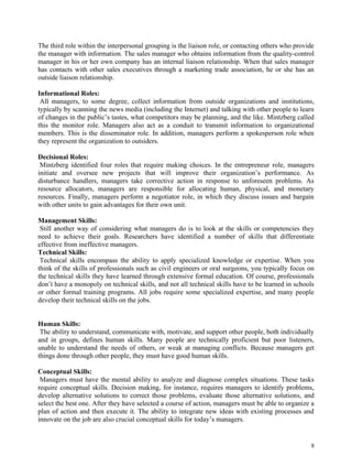 9
The third role within the interpersonal grouping is the liaison role, or contacting others who provide
the manager with information. The sales manager who obtains information from the quality-control
manager in his or her own company has an internal liaison relationship. When that sales manager
has contacts with other sales executives through a marketing trade association, he or she has an
outside liaison relationship.
Informational Roles:
All managers, to some degree, collect information from outside organizations and institutions,
typically by scanning the news media (including the Internet) and talking with other people to learn
of changes in the public’s tastes, what competitors may be planning, and the like. Mintzberg called
this the monitor role. Managers also act as a conduit to transmit information to organizational
members. This is the disseminator role. In addition, managers perform a spokesperson role when
they represent the organization to outsiders.
Decisional Roles:
Mintzberg identified four roles that require making choices. In the entrepreneur role, managers
initiate and oversee new projects that will improve their organization’s performance. As
disturbance handlers, managers take corrective action in response to unforeseen problems. As
resource allocators, managers are responsible for allocating human, physical, and monetary
resources. Finally, managers perform a negotiator role, in which they discuss issues and bargain
with other units to gain advantages for their own unit.
Management Skills:
Still another way of considering what managers do is to look at the skills or competencies they
need to achieve their goals. Researchers have identified a number of skills that differentiate
effective from ineffective managers.
Technical Skills:
Technical skills encompass the ability to apply specialized knowledge or expertise. When you
think of the skills of professionals such as civil engineers or oral surgeons, you typically focus on
the technical skills they have learned through extensive formal education. Of course, professionals
don’t have a monopoly on technical skills, and not all technical skills have to be learned in schools
or other formal training programs. All jobs require some specialized expertise, and many people
develop their technical skills on the jobs.
Human Skills:
The ability to understand, communicate with, motivate, and support other people, both individually
and in groups, defines human skills. Many people are technically proficient but poor listeners,
unable to understand the needs of others, or weak at managing conflicts. Because managers get
things done through other people, they must have good human skills.
Conceptual Skills:
Managers must have the mental ability to analyze and diagnose complex situations. These tasks
require conceptual skills. Decision making, for instance, requires managers to identify problems,
develop alternative solutions to correct those problems, evaluate those alternative solutions, and
select the best one. After they have selected a course of action, managers must be able to organize a
plan of action and then execute it. The ability to integrate new ideas with existing processes and
innovate on the job are also crucial conceptual skills for today’s managers.
 