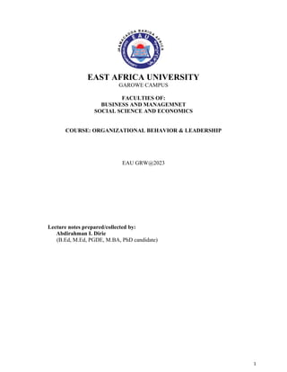 1
EAST AFRICA UNIVERSITY
GAROWE CAMPUS
FACULTIES OF:
BUSINESS AND MANAGEMNET
SOCIAL SCIENCE AND ECONOMICS
COURSE: ORGANIZATIONAL BEHAVIOR & LEADERSHIP
EAU GRW@2023
Lecture notes prepared/collected by:
Abdirahman I. Dirie
(B.Ed, M.Ed, PGDE, M.BA, PhD candidate)
 