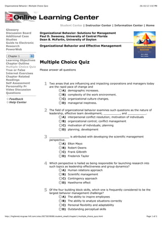 Organizational Behavior | Multiple Choice Quiz                                                                         26/10/12 5:02 PM




                                                         Student Center | Instructor Center | Information Center | Home
 Glossary
 Discussion Board                    Organizational Behavior: Solutions for Management
 Additional Case                     Paul D. Sweeney, University of Central Florida
 Studies                             Dean B. McFarlin, University of Dayton
 Guide to Electronic
 Research                            Organizational Behavior and Effective Management
 PowerWeb

   Chapter 1
 Learning Objectives
 Chapter Outline                     Multiple Choice Quiz
 Multiple Choice Quiz
 True or False                       Please answer all questions
 Internet Exercises
 Chapter Related
 Readings
 Self Assessment                         1       Two areas that are influencing and impacting corporations and managers today
 Personality Pr                                  are the rapid pace of change and
 Video Discussion                                          A) demographic increases.
 Questions
                                                           B) complexity of the work environment.
    Feedback                                               C) organizational culture changes.
    Help Center                                           D) managerial ineptness.


                                         2       The field of organizational behavior examines such questions as the nature of
                                                 leadership, effective team development, __________, and ___________.
                                                           A) interpersonal conflict resolution; motivation of individuals
                                                           B) organizational control; conflict management
                                                           C) motivation of individuals; planning
                                                          D) planning; development


                                         3       ____________ is attributed with developing the scientific management
                                                 perspective.
                                                           A) Elton Mayo
                                                           B) Robert Owens
                                                           C) Frank Gilbreth
                                                          D) Frederick Taylor


                                         4       Which perspective is hailed as being responsible for launching research into
                                                 such topics as leadership effectiveness and group dynamics?
                                                           A) Human relations approach
                                                           B) Scientific management
                                                           C) Contingency approach
                                                          D) Hawthorne effect

                                         5       Of the four building block skills, which one is frequently considered to be the
                                                 largest behavior management challenge?
                                                           A) The ability to inspire employees
                                                           B) The ability to analyze situations correctly
                                                           C) Personal flexibility and adaptability
                                                          D) Outstanding perceptual skills

http://highered.mcgraw-hill.com/sites/0073659088/student_view0/chapter1/multiple_choice_quiz.html                            Page 1 of 3
 