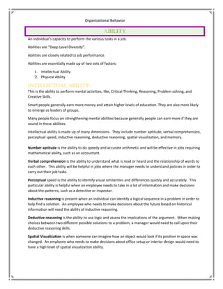 Organizational Behavior
An individual’s capacity to perform the various tasks in a job.
Abilities are “Deep Level Diversity”.
Abilities are closely related to job performance.
Abilities are essentially made up of two sets of factors:
1. Intellectual Ability
2. Physical Ability
Intellectual Ability:
This is the ability to perform mental activities; like, Critical Thinking, Reasoning, Problem solving, and
Creative Skills.
Smart people generally earn more money and attain higher levels of education. They are also more likely
to emerge as leaders of groups.
Many people focus on strengthening mental abilities because generally people can earn more if they are
sound in these abilities.
Intellectual ability is made up of many dimensions. They include number aptitude, verbal comprehension,
perceptual speed, inductive reasoning, deductive reasoning, spatial visualization, and memory.
Number aptitude is the ability to do speedy and accurate arithmetic and will be effective in jobs requiring
mathematical ability, such as an accountant.
Verbal comprehension is the ability to understand what is read or heard and the relationship of words to
each other. This ability will be helpful in jobs where the manager needs to understand policies in order to
carry out their job tasks.
Perceptual speed is the ability to identify visual similarities and differences quickly and accurately. This
particular ability is helpful when an employee needs to take in a lot of information and make decisions
about the patterns, such as a detective or inspector.
Inductive reasoning is present when an individual can identify a logical sequence in a problem in order to
help find a solution. An employee who needs to make decisions about the future based on historical
information will need the ability of inductive reasoning.
Deductive reasoning is the ability to use logic and assess the implications of the argument. When making
choices between two different possible solutions to a problem, a manager would need to call upon their
deductive reasoning skills.
Spatial Visualization is when someone can imagine how an object would look if its position in space was
changed. An employee who needs to make decisions about office setup or interior design would need to
have a high level of spatial visualization ability.
 