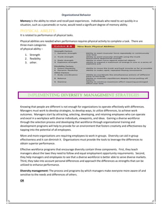 Organizational Behavior
Memory is the ability to retain and recall past experiences. Individuals who need to act quickly in a
situation, such as a paramedic or nurse, would need a significant degree of memory ability.
Physical Ability:
It is related to performance of physical tasks.
Physical abilities are needed when performance requires physical activity to complete a task. There are
three main categories
of physical ability –
1. Strength
2. flexibility
3. other.
Knowing that people are different is not enough for organizations to operate effectively with differences.
Managers must work to develop strategies, to develop ways, to utilize differences, to achieve work
outcomes. Managers start by attracting, selecting, developing, and retaining employees who can operate
and excel in a workplace with diverse individuals, viewpoints, and ideas. Gaining a diverse workforce
through the selection process and developing that workforce through organizational training and
development programs will help to provide for an environment that fosters creativity and effectiveness by
tapping into the potential of all employees.
More and more organizations are requiring employees to work in groups. Diversity can aid in group
effectiveness and it can diminish it. Organizations must provide the tools to leverage the differences to
obtain superior performance.
Effective workforce programs that encourage diversity contain three components. First, they teach
managers about the laws they need to follow and equal employment opportunity requirements. Second,
they help managers and employees to see that a diverse workforce is better able to serve diverse markets.
Third, they take into account personal differences and approach the differences as strengths that can be
utilized to enhance performance.
Diversity management: The process and programs by which managers make everyone more aware of and
sensitive to the needs and differences of others.
OR
 