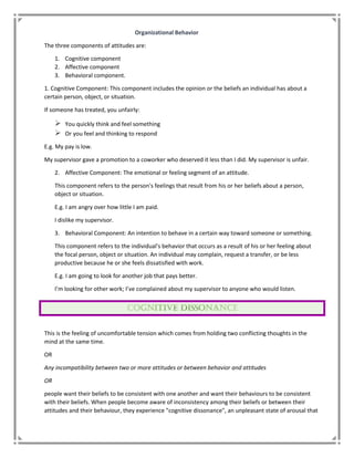 Organizational Behavior
The three components of attitudes are:
1. Cognitive component
2. Affective component
3. Behavioral component.
1. Cognitive Component: This component includes the opinion or the beliefs an individual has about a
certain person, object, or situation.
If someone has treated, you unfairly:
 You quickly think and feel something
 Or you feel and thinking to respond
E.g. My pay is low.
My supervisor gave a promotion to a coworker who deserved it less than I did. My supervisor is unfair.
2. Affective Component: The emotional or feeling segment of an attitude.
This component refers to the person's feelings that result from his or her beliefs about a person,
object or situation.
E.g. I am angry over how little I am paid.
I dislike my supervisor.
3. Behavioral Component: An intention to behave in a certain way toward someone or something.
This component refers to the individual's behavior that occurs as a result of his or her feeling about
the focal person, object or situation. An individual may complain, request a transfer, or be less
productive because he or she feels dissatisfied with work.
E.g. I am going to look for another job that pays better.
I’m looking for other work; I’ve complained about my supervisor to anyone who would listen.
This is the feeling of uncomfortable tension which comes from holding two conflicting thoughts in the
mind at the same time.
OR
Any incompatibility between two or more attitudes or between behavior and attitudes
OR
people want their beliefs to be consistent with one another and want their behaviours to be consistent
with their beliefs. When people become aware of inconsistency among their beliefs or between their
attitudes and their behaviour, they experience "cognitive dissonance", an unpleasant state of arousal that
 