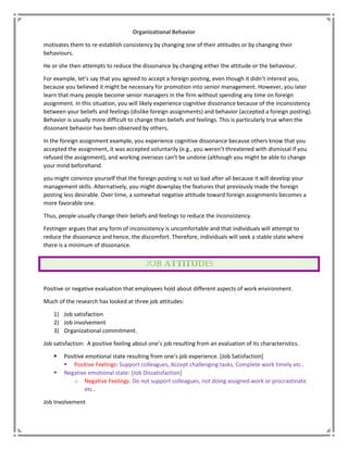 Organizational Behavior
motivates them to re-establish consistency by changing one of their attitudes or by changing their
behaviours.
He or she then attempts to reduce the dissonance by changing either the attitude or the behaviour.
For example, let’s say that you agreed to accept a foreign posting, even though it didn’t interest you,
because you believed it might be necessary for promotion into senior management. However, you later
learn that many people become senior managers in the firm without spending any time on foreign
assignment. In this situation, you will likely experience cognitive dissonance because of the inconsistency
between your beliefs and feelings (dislike foreign assignments) and behavior (accepted a foreign posting).
Behavior is usually more difficult to change than beliefs and feelings. This is particularly true when the
dissonant behavior has been observed by others,
In the foreign assignment example, you experience cognitive dissonance because others know that you
accepted the assignment, it was accepted voluntarily (e.g., you weren’t threatened with dismissal if you
refused the assignment), and working overseas can’t be undone (although you might be able to change
your mind beforehand.
you might convince yourself that the foreign posting is not so bad after all because it will develop your
management skills. Alternatively, you might downplay the features that previously made the foreign
posting less desirable. Over time, a somewhat negative attitude toward foreign assignments becomes a
more favorable one.
Thus, people usually change their beliefs and feelings to reduce the inconsistency.
Festinger argues that any form of inconsistency is uncomfortable and that individuals will attempt to
reduce the dissonance and hence, the discomfort. Therefore, individuals will seek a stable state where
there is a minimum of dissonance.
Positive or negative evaluation that employees hold about different aspects of work environment.
Much of the research has looked at three job attitudes:
1) Job satisfaction
2) Job involvement
3) Organizational commitment.
Job satisfaction: A positive feeling about one’s job resulting from an evaluation of its characteristics.
 Positive emotional state resulting from one’s job experience. [Job Satisfaction]
 Positive Feelings: Support colleagues, Accept challenging tasks, Complete work timely etc..
 Negative emotional state: [Job Dissatisfaction]
o Negative Feelings: Do not support colleagues, not doing assigned work or procrastinate
etc..
Job Involvement
 