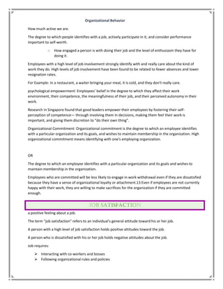 Organizational Behavior
How much active we are.
The degree to which people identifies with a job, actively participate in it, and consider performance
important to self-worth.
o How engaged a person is with doing their job and the level of enthusiasm they have for
doing it.
Employees with a high level of job involvement strongly identify with and really care about the kind of
work they do. High levels of job involvement have been found to be related to fewer absences and lower
resignation rates.
For Example: In a restaurant, a waiter bringing your meal, it is cold, and they don’t really care.
psychological empowerment: Employees’ belief in the degree to which they affect their work
environment, their competence, the meaningfulness of their job, and their perceived autonomy in their
work.
Research in Singapore found that good leaders empower their employees by fostering their self-
perception of competence— through involving them in decisions, making them feel their work is
important, and giving them discretion to “do their own thing”.
Organizational Commitment: Organizational commitment is the degree to which an employee identifies
with a particular organization and its goals, and wishes to maintain membership in the organization. High
organizational commitment means identifying with one's employing organization.
OR
The degree to which an employee identifies with a particular organization and its goals and wishes to
maintain membership in the organization.
Employees who are committed will be less likely to engage in work withdrawal even if they are dissatisfied
because they have a sense of organizational loyalty or attachment.13 Even if employees are not currently
happy with their work, they are willing to make sacrifices for the organization if they are committed
enough.
a positive feeling about a job.
The term "job satisfaction" refers to an individual's general attitude toward his or her job.
A person with a high level of job satisfaction holds positive attitudes toward the job.
A person who is dissatisfied with his or her job holds negative attitudes about the job.
Job requires:
 Interacting with co-workers and bosses
 Following organizational rules and policies
 