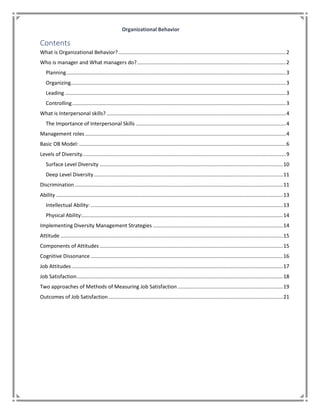 Organizational Behavior
Contents
What is Organizational Behavior?....................................................................................................................2
Who is manager and What managers do?.......................................................................................................2
Planning........................................................................................................................................................3
Organizing.....................................................................................................................................................3
Leading .........................................................................................................................................................3
Controlling....................................................................................................................................................3
What is Interpersonal skills? ............................................................................................................................4
The Importance of Interpersonal Skills ........................................................................................................4
Management roles ...........................................................................................................................................4
Basic OB Model: ...............................................................................................................................................6
Levels of Diversity.............................................................................................................................................9
Surface Level Diversity ...............................................................................................................................10
Deep Level Diversity...................................................................................................................................11
Discrimination ................................................................................................................................................11
Ability .............................................................................................................................................................13
Intellectual Ability: .....................................................................................................................................13
Physical Ability:...........................................................................................................................................14
Implementing Diversity Management Strategies ..........................................................................................14
Attitude ..........................................................................................................................................................15
Components of Attitudes...............................................................................................................................15
Cognitive Dissonance .....................................................................................................................................16
Job Attitudes ..................................................................................................................................................17
Job Satisfaction...............................................................................................................................................18
Two approaches of Methods of Measuring Job Satisfaction.........................................................................19
Outcomes of Job Satisfaction.........................................................................................................................21
 