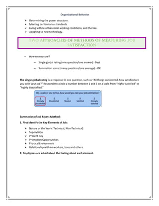 Organizational Behavior
 Determining the power structure.
 Meeting performance standards
 Living with less than ideal working conditions, and the like.
 Adopting to new technology.
• How to measure?
– Single global rating (one question/one answer) - Best
– Summation score (many questions/one average) - OK
The single global rating is a response to one question, such as “All things considered, how satisfied are
you with your job?” Respondents circle a number between 1 and 5 on a scale from “highly satisfied” to
“highly dissatisfied.”
Summation of Job Facets Method:
1. First Identify the Key Elements of Job:
 Nature of the Work [Technical, Non-Technical]
 Supervision
 Present Pay
 Promotion Opportunities
 Physical Environment
 Relationship with co-workers, boss and others.
2. Employees are asked about the feeling about each element.
 