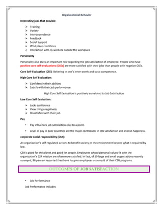 Organizational Behavior
Interesting jobs that provide:
 Training
 Variety
 Interdependence
 Feedback
 Social Support
 Workplace conditions
 Interaction with co-workers outside the workplace
Personality
Personality also plays an important role regarding the job satisfaction of employee. People who have
positive core self-evaluations (CSEs) are more satisfied with their jobs than people with negative CSEs.
Core Self-Evaluation (CSE): Believing in one’s inner worth and basic competence.
High Core Self Evaluation:
 Confident in their abilities
 Satisfy with their job performance
High Core Self Evaluation is positively correlated to Job Satisfaction
Low Core Self Evaluation:
 Lacks confidence
 View things negatively
 Dissatisfied with their job
Pay
• Pay influences job satisfaction only to a point.
• Level of pay in poor countries are the major contributor in Job satisfaction and overall happiness.
corporate social responsibility (CSR):
An organization’s self-regulated actions to benefit society or the environment beyond what is required by
law.
CSR is good for the planet and good for people. Employees whose personal values fit with the
organization’s CSR mission are often more satisfied. In fact, of 59 large and small organizations recently
surveyed, 86 percent reported they have happier employees as a result of their CSR programs.
• Job Performance
Job Performance includes
 