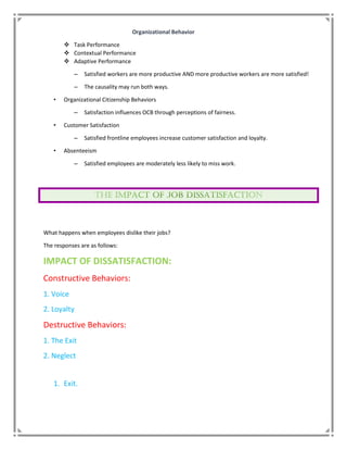 Organizational Behavior
 Task Performance
 Contextual Performance
 Adaptive Performance
– Satisfied workers are more productive AND more productive workers are more satisfied!
– The causality may run both ways.
• Organizational Citizenship Behaviors
– Satisfaction influences OCB through perceptions of fairness.
• Customer Satisfaction
– Satisfied frontline employees increase customer satisfaction and loyalty.
• Absenteeism
– Satisfied employees are moderately less likely to miss work.
What happens when employees dislike their jobs?
The responses are as follows:
IMPACT OF DISSATISFACTION:
Constructive Behaviors:
1. Voice
2. Loyalty
Destructive Behaviors:
1. The Exit
2. Neglect
1. Exit.
 