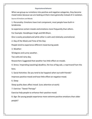 Organizational Behavior
When we group our emotions into positive and negative categories, they become
mood states because we are looking at them more generally instead of in isolation.
Source of Emotions and Moods
1. Personality: Emotions have trait component, most people have built-in
tendencies
to experience certain moods and emotions more frequently than others.
For Example: Harabhajan Singh and MS Dhoni.
One is easily provoked and while other is calm and relatively unemotional.
2. Day of the Week and Time of the Day:
People tend to experience different mood during week
3. Weather:
50 degree and sunny weather.
Too cold and rainy day.
Researchers Suggested that weather has little effect on moods.
4. Stress: Impending (awaiting) deadline, the loss of big sale, a reprimand from the
boss.
5. Social Activities: Do you tend to be happiest when out with friends?
Improves positive mood and have little effect on negative mood.
6. Sleep
Sleep quality does affect mood. (Less attention at work)
7. Exercise: “Sweat Therapy”
Exercise help people to enhance their positive mood.
8. Age: Do young people experience more extreme positive emotions than older
people?
 