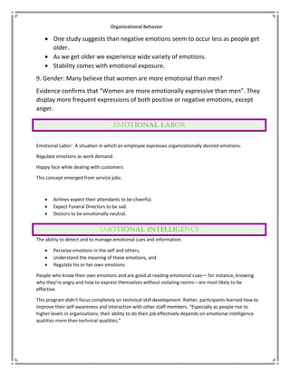 Organizational Behavior
 One study suggests than negative emotions seem to occur less as people get
older.
 As we get older we experience wide variety of emotions.
 Stability comes with emotional exposure.
9. Gender: Many believe that women are more emotional than men?
Evidence confirms that “Women are more emotionally expressive than men”. They
display more frequent expressions of both positive or negative emotions, except
anger.
Emotional Labor: A situation in which an employee expresses organizationally desired emotions.
Regulate emotions as work demand.
Happy face while dealing with customers.
This concept emerged from service jobs:
 Airlines expect their attendants to be cheerful.
 Expect Funeral Directors to be sad.
 Doctors to be emotionally neutral.
The ability to detect and to manage emotional cues and information.
 Perceive emotions in the self and others,
 Understand the meaning of these emotions, and
 Regulate his or her own emotions
People who know their own emotions and are good at reading emotional cues— for instance, knowing
why they’re angry and how to express themselves without violating norms—are most likely to be
effective.
This program didn’t focus completely on technical skill development. Rather, participants learned how to
improve their self-awareness and interaction with other staff members. “Especially as people rise to
higher levels in organizations, their ability to do their job effectively depends on emotional intelligence
qualities more than technical qualities,”
 