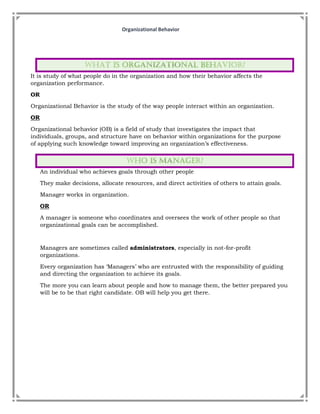 Organizational Behavior
It is study of what people do in the organization and how their behavior affects the
organization performance.
OR
Organizational Behavior is the study of the way people interact within an organization.
OR
Organizational behavior (OB) is a field of study that investigates the impact that
individuals, groups, and structure have on behavior within organizations for the purpose
of applying such knowledge toward improving an organization’s effectiveness.
An individual who achieves goals through other people
They make decisions, allocate resources, and direct activities of others to attain goals.
Manager works in organization.
OR
A manager is someone who coordinates and oversees the work of other people so that
organizational goals can be accomplished.
Managers are sometimes called administrators, especially in not-for-profit
organizations.
Every organization has ‘Managers’ who are entrusted with the responsibility of guiding
and directing the organization to achieve its goals.
The more you can learn about people and how to manage them, the better prepared you
will be to be that right candidate. OB will help you get there.
 