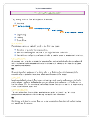 Organizational Behavior
They simply perform Four Management Functions:
◉ Planning
◉ Organizing
◉ Leading
◉ Controlling.
Planning
Planning as a process typically involves the following steps:
◉ Selection of goals for the organization.
◉ Establishment of goals for each of the organization’s sub-units.
◉ Establishment of programs/strategies for achieving goals in a systematic manner.
Organizing
Organizing may be referred to as the process of arranging and distributing the planned
work, authority and resources among an organization’s members, so they can achieve
the organization’s goals.
OR
Determining what tasks are to be done, who is to do them, how the tasks are to be
grouped, who reports to whom, and where decisions are to be made.
Leading
Leading entails directing, influencing, motivating employees to perform essential tasks
and resolving conflicts. It also involves the social and informal sources of influence to
inspire others. Effective managers lead subordinates through motivation to progressively
attain organizational objectives.
Controlling
The controlling function includes Monitoring activities to ensure they are being
accomplished as planned and correcting any significant deviations.
OR
Monitoring activities to ensure they are being accomplished as planned and correcting
any significant deviations.
 