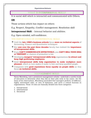 Organizational Behavior
It is social skill which is interacted and communicated with Others.
OR
Those actions which has impact on others
E.g. Respect, Empathy, Conflict management. Resolution skill
Intrapersonal Skill: - Internal behavior and abilities.
E.g. Open-minded, self-confidence.
The Importance of Interpersonal Skills
Until the late 1980’s business schools focus more on technical aspects of
Accounting, Finance and Quantitative techniques
But now over the past three decades faculty has realized the importance
of interpersonal skills.
If you CAN’T COMMUNICATE EFFECTIVELY, you CAN’T SELL YOUR IDEA
or THOUGHT or chances of promotion is low.
Developing mangers’ interpersonal skills help organizations to attract and
keep high performing employees.
Good interpersonal skills help organization to make workplace more
pleasant, which in turn makes it easier to hire and keep qualified people.
Companies with good reputations focus equally on people skills as they
focus on technical skills.
Henry Mintzberg, now a prominent management scholar, undertook a careful study
of executives to determine what they did on their jobs early in his career. On the
basis of his observations, Mintzberg concluded that managers perform 10 different,
highly interrelated roles, or sets of behaviors, and serve a critical function in
organizations. These 10 roles are basically divided into three categories:
1. Interpersonal
2. Informational
3. Decisional
 