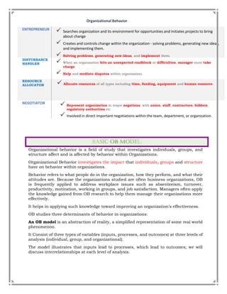 Organizational Behavior
ENTREPRENEUR
 Searches organization and its environment for opportunities and initiates projects to bring
about change
 Creates and controls change within the organization - solving problems, generating new ideas,
and implementing them.
 Solving problems, generating new ideas, and implement them.
DISTURBANCE
HANDLER  When an organization hits an unexpected roadblock or difficulties, manager must take
charge.
 Help and mediate disputes within organization.
RESOURCE
ALLOCATOR  Allocate resources of all types including time, funding, equipment and human resource.
NEGOTIATOR
 Represent organization in major negations: with union, staff, contractors, bidders,
regulatory authorities etc
 Involved in direct important negotiations within the team, department, or organization.
Organizational behavior is a field of study that investigates individuals, groups, and
structure affect and is affected by behavior within Organizations.
Organizational Behavior investigates the impact that individuals, groups and structure
have on behavior within organizations.
Behavior refers to what people do in the organization, how they perform, and what their
attitudes are. Because the organizations studied are often business organizations, OB
is frequently applied to address workplace issues such as absenteeism, turnover,
productivity, motivation, working in groups, and job satisfaction. Managers often apply
the knowledge gained from OB research to help them manage their organizations more
effectively.
It helps in applying such knowledge toward improving an organization’s effectiveness.
OB studies three determinants of behavior in organizations:
An OB model is an abstraction of reality, a simplified representation of some real world
phenomenon.
It Consist of three types of variables (inputs, processes, and outcomes) at three levels of
analysis (individual, group, and organizational).
The model illustrates that inputs lead to processes, which lead to outcomes; we will
discuss interrelationships at each level of analysis.
 