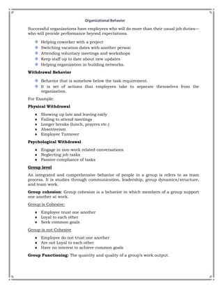 Organizational Behavior
Successful organizations have employees who will do more than their usual job duties—
who will provide performance beyond expectations.
◉ Helping coworker with a project
◉ Switching vacation dates with another person
◉ Attending voluntary meetings and workshops
◉ Keep staff up to date about new updates
◉ Helping organization in building networks.
Withdrawal Behavior
◉ Behavior that is somehow below the task requirement.
◉ It is set of actions that employees take to separate themselves from the
organization.
For Example:
Physical Withdrawal
 Showing up late and leaving early
 Failing to attend meetings
 Longer breaks (lunch, prayers etc.)
 Absenteeism
 Employee Turnover
Psychological Withdrawal
 Engage in non-work related conversations
 Neglecting job tasks
 Passive compliance of tasks
Group level
An integrated and comprehensive behavior of people in a group is refers to as team
process. It is studies through communication, leadership, group dynamics/structure,
and team work.
Group cohesion: Group cohesion is a behavior in which members of a group support
one another at work.
Group is Cohesive:
 Employee trust one another
 Loyal to each other
 Seek common goals
Group is not Cohesive
 Employee do not trust one another
 Are not Loyal to each other
 Have no interest to achieve common goals
Group Functioning: The quantity and quality of a group’s work output.
 