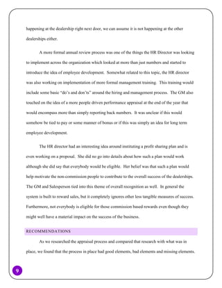happening at the dealership right next door, we can assume it is not happening at the other
dealerships either.
A more formal annual review process was one of the things the HR Director was looking
to implement across the organization which looked at more than just numbers and started to
introduce the idea of employee development. Somewhat related to this topic, the HR director
was also working on implementation of more formal management training. This training would
include some basic “do’s and don’ts” around the hiring and management process. The GM also
touched on the idea of a more people driven performance appraisal at the end of the year that
would encompass more than simply reporting back numbers. It was unclear if this would
somehow be tied to pay or some manner of bonus or if this was simply an idea for long term
employee development.
The HR director had an interesting idea around instituting a profit sharing plan and is
even working on a proposal. She did no go into details about how such a plan would work
although she did say that everybody would be eligible. Her belief was that such a plan would
help motivate the non-commission people to contribute to the overall success of the dealerships.
The GM and Salesperson tied into this theme of overall recognition as well. In general the
system is built to reward sales, but it completely ignores other less tangible measures of success.
Furthermore, not everybody is eligible for those commission based rewards even though they
might well have a material impact on the success of the business.
RECOMMENDATIONS

As we researched the appraisal process and compared that research with what was in
place, we found that the process in place had good elements, bad elements and missing elements.

9

 
