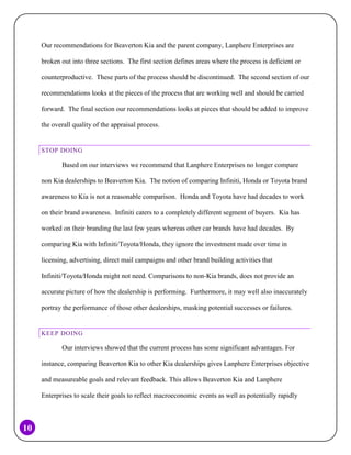 Our recommendations for Beaverton Kia and the parent company, Lanphere Enterprises are
broken out into three sections. The first section defines areas where the process is deficient or
counterproductive. These parts of the process should be discontinued. The second section of our
recommendations looks at the pieces of the process that are working well and should be carried
forward. The final section our recommendations looks at pieces that should be added to improve
the overall quality of the appraisal process.

STOP DOING

Based on our interviews we recommend that Lanphere Enterprises no longer compare
non Kia dealerships to Beaverton Kia. The notion of comparing Infiniti, Honda or Toyota brand
awareness to Kia is not a reasonable comparison. Honda and Toyota have had decades to work
on their brand awareness. Infiniti caters to a completely different segment of buyers. Kia has
worked on their branding the last few years whereas other car brands have had decades. By
comparing Kia with Infiniti/Toyota/Honda, they ignore the investment made over time in
licensing, advertising, direct mail campaigns and other brand building activities that
Infiniti/Toyota/Honda might not need. Comparisons to non-Kia brands, does not provide an
accurate picture of how the dealership is performing. Furthermore, it may well also inaccurately
portray the performance of those other dealerships, masking potential successes or failures.

KEEP DOING

Our interviews showed that the current process has some significant advantages. For
instance, comparing Beaverton Kia to other Kia dealerships gives Lanphere Enterprises objective
and measureable goals and relevant feedback. This allows Beaverton Kia and Lanphere
Enterprises to scale their goals to reflect macroeconomic events as well as potentially rapidly

10

 