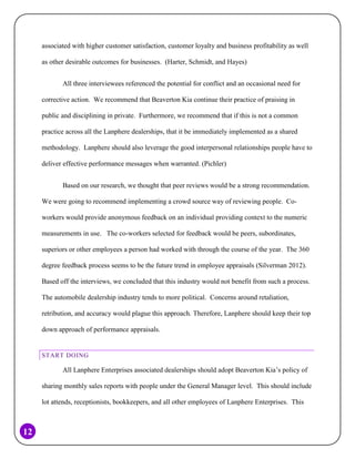 associated with higher customer satisfaction, customer loyalty and business profitability as well
as other desirable outcomes for businesses. (Harter, Schmidt, and Hayes)
All three interviewees referenced the potential for conflict and an occasional need for
corrective action. We recommend that Beaverton Kia continue their practice of praising in
public and disciplining in private. Furthermore, we recommend that if this is not a common
practice across all the Lanphere dealerships, that it be immediately implemented as a shared
methodology. Lanphere should also leverage the good interpersonal relationships people have to
deliver effective performance messages when warranted. (Pichler)
Based on our research, we thought that peer reviews would be a strong recommendation.
We were going to recommend implementing a crowd source way of reviewing people. Coworkers would provide anonymous feedback on an individual providing context to the numeric
measurements in use. The co-workers selected for feedback would be peers, subordinates,
superiors or other employees a person had worked with through the course of the year. The 360
degree feedback process seems to be the future trend in employee appraisals (Silverman 2012).
Based off the interviews, we concluded that this industry would not benefit from such a process.
The automobile dealership industry tends to more political. Concerns around retaliation,
retribution, and accuracy would plague this approach. Therefore, Lanphere should keep their top
down approach of performance appraisals.

START DOING

All Lanphere Enterprises associated dealerships should adopt Beaverton Kia’s policy of
sharing monthly sales reports with people under the General Manager level. This should include
lot attends, receptionists, bookkeepers, and all other employees of Lanphere Enterprises. This

12

 