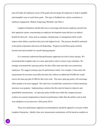 step will make all employees aware of the goals and encourage all employees to help in tangible
and intangible ways to reach those goals. This type of feedback has a direct correlation to
employee engagement. (Bulent, Seigyoung, Michelle, and Abeer )
Lanphere Enterprises should add ways to encourage and measure employee growth into
their appraisal system, concentrating on employee development areas that have an indirect
benefit for their job. Areas such as computer, interpersonal, or management skills would
improve their ability to perform their job at the highest levels. This process should be instituted
at the parent corporation and across all dealerships. Progress toward these goals could be
incentivized and rewarded via a profit sharing program.
It is commonly understood that performance appraisals are tied to raises and pay. We
recommend that Lanphere take on a more open policy when it comes to pay schedules. We
strongly recommend this open pay policy for their office team and other non-commission
employees. We suggest creating a pay for performance matrix. For example, if Jane meets the
requirements for accounts receivables but then also collects an additional $10,000 she would
receive her base pay plus $1,000 for that extra work. This more open pay policy will encourage
office people to be more engaged. Our interviews revealed that commission or bonus based pay
structures were popular. Implementing a solution like this must be based on objective and
quantifiable measurements. An open pay policy builds trust within the company because
workers are assured compensation is based on performance rather than the politics such as that
were alluded to in our interviews. (Silverman 2013)
These new performance appraisal recommendations should be applied to everyone within
Lanphere Enterprises. Ideally, these new measurement mechanisms will be based on numbers or

13

 