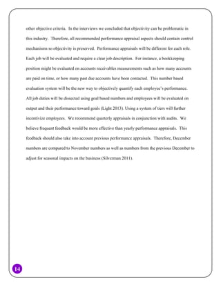 other objective criteria. In the interviews we concluded that objectivity can be problematic in
this industry. Therefore, all recommended performance appraisal aspects should contain control
mechanisms so objectivity is preserved. Performance appraisals will be different for each role.
Each job will be evaluated and require a clear job description. For instance, a bookkeeping
position might be evaluated on accounts receivables measurements such as how many accounts
are paid on time, or how many past due accounts have been contacted. This number based
evaluation system will be the new way to objectively quantify each employee’s performance.
All job duties will be dissected using goal based numbers and employees will be evaluated on
output and their performance toward goals (Light 2013). Using a system of tiers will further
incentivize employees. We recommend quarterly appraisals in conjunction with audits. We
believe frequent feedback would be more effective than yearly performance appraisals. This
feedback should also take into account previous performance appraisals. Therefore, December
numbers are compared to November numbers as well as numbers from the previous December to
adjust for seasonal impacts on the business (Silverman 2011).

14

 