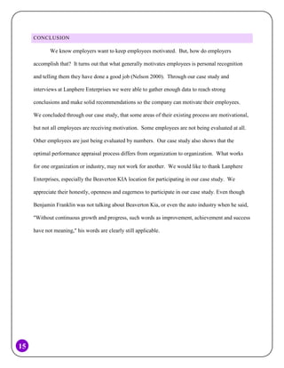 CONCLUSION

We know employers want to keep employees motivated. But, how do employers
accomplish that? It turns out that what generally motivates employees is personal recognition
and telling them they have done a good job (Nelson 2000). Through our case study and
interviews at Lanphere Enterprises we were able to gather enough data to reach strong
conclusions and make solid recommendations so the company can motivate their employees.
We concluded through our case study, that some areas of their existing process are motivational,
but not all employees are receiving motivation. Some employees are not being evaluated at all.
Other employees are just being evaluated by numbers. Our case study also shows that the
optimal performance appraisal process differs from organization to organization. What works
for one organization or industry, may not work for another. We would like to thank Lanphere
Enterprises, especially the Beaverton KIA location for participating in our case study. We
appreciate their honestly, openness and eagerness to participate in our case study. Even though
Benjamin Franklin was not talking about Beaverton Kia, or even the auto industry when he said,
"Without continuous growth and progress, such words as improvement, achievement and success
have not meaning," his words are clearly still applicable.

15

 