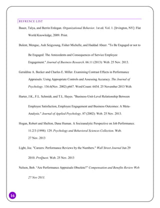 REFRENCE LIST

Bauer, Talya, and Berrin Erdogan. Organizational Behavior. 1st ed. Vol. 1. [Irvington, NY]: Flat
World Knowledge, 2009. Print.
Bulent, Menguc, Auh Seigyoung, Fisher Michelle, and Haddad Abeer. "To Be Engaged or not to
Be Engaged: The Antecedents and Consequences of Service Employee
Engagement." Journal of Business Research. 66.11 (2013): Web. 25 Nov. 2013.
Geraldine A. Becker and Charles E. Miller. Examining Contrast Effects in Performance
Appraisals: Using Appropriate Controls and Assessing Accuracy. The Journal of
Psychology. 136.6(Nov. 2002) p667. Word Count: 6434. 25 November 2013 Web.
Harter, J.K., F.L. Schmidt, and T.L. Hayes. "Business-Unit-Level Relationship Between
Employee Satisfaction, Employee Engagement and Business Outcomes: A MetaAnalysis." Journal of Applied Psychology. 87 (2002): Web. 25 Nov. 2013.
Hogan, Robert and Shelton, Dana Human. A Socioanalytic Perspective on Job Performance.
11.2/3 (1998): 129. Psychology and Behavioral Sciences Collection. Web.
27 Nov. 2013
Light, Joe. "Careers: Performance Reviews by the Numbers." Wall Street Journal Jun 29
2010. ProQuest. Web. 25 Nov. 2013
Nelson, Bob. “Are Performance Appraisals Obsolete?” Compensation and Benefits Review Web
27 Nov 2013.

16

 