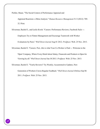 Pichler, Shaun. "The Social Context of Performance Appraisal and
Appraisal Reactions: a Meta-Analysis." Human Resource Management 51.5 (2012): 70932. Print.
Silverman, Rachel E., and Leslie Kwoh. "Careers: Performance Reviews, Facebook Style --Employers Try to Flatten Management and Encourage Teamwork with Worker
Evaluations by Peers." Wall Street Journal Aug 01 2012. ProQuest. Web. 25 Nov. 2013.
Silverman, Rachel E. "Careers: Psst...this is what Your Co-Worker is Paid --- Welcome to the
'Open' Company, Where Every Detail about Salary, Financials and Products is Open for
Viewing by all." Wall Street Journal Jan 30 2013. ProQuest. Web. 25 Nov. 2013.
Silverman, Rachel E. "Yearly Reviews? Try Weekly; Accustomed to Updates, New
Generation of Workers Craves Regular Feedback." Wall Street Journal (Online) Sep 06
2011. ProQuest. Web. 25 Nov. 2013.

17

 