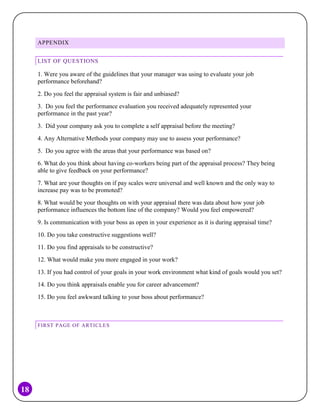 APPENDIX
LIST OF QUESTIONS

1. Were you aware of the guidelines that your manager was using to evaluate your job
performance beforehand?
2. Do you feel the appraisal system is fair and unbiased?
3. Do you feel the performance evaluation you received adequately represented your
performance in the past year?
3. Did your company ask you to complete a self appraisal before the meeting?
4. Any Alternative Methods your company may use to assess your performance?
5. Do you agree with the areas that your performance was based on?
6. What do you think about having co-workers being part of the appraisal process? They being
able to give feedback on your performance?
7. What are your thoughts on if pay scales were universal and well known and the only way to
increase pay was to be promoted?
8. What would be your thoughts on with your appraisal there was data about how your job
performance influences the bottom line of the company? Would you feel empowered?
9. Is communication with your boss as open in your experience as it is during appraisal time?
10. Do you take constructive suggestions well?
11. Do you find appraisals to be constructive?
12. What would make you more engaged in your work?
13. If you had control of your goals in your work environment what kind of goals would you set?
14. Do you think appraisals enable you for career advancement?
15. Do you feel awkward talking to your boss about performance?

FIRST PAGE OF ARTICLES

18

 