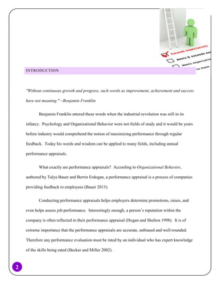 INTRODUCTION

"Without continuous growth and progress, such words as improvement, achievement and success
have not meaning." ~Benjamin Franklin
Benjamin Franklin uttered these words when the industrial revolution was still in its
infancy. Psychology and Organizational Behavior were not fields of study and it would be years
before industry would comprehend the notion of maximizing performance through regular
feedback. Today his words and wisdom can be applied to many fields, including annual
performance appraisals.
What exactly are performance appraisals? According to Organizational Behavior,
authored by Talya Bauer and Berrin Erdogan, a performance appraisal is a process of companies
providing feedback to employees (Bauer 2013).
Conducting performance appraisals helps employers determine promotions, raises, and
even helps assess job performance. Interestingly enough, a person’s reputation within the
company is often reflected in their performance appraisal (Hogan and Shelton 1998). It is of
extreme importance that the performance appraisals are accurate, unbiased and well-rounded.
Therefore any performance evaluation must be rated by an individual who has expert knowledge
of the skills being rated (Becker and Miller 2002).

2

 