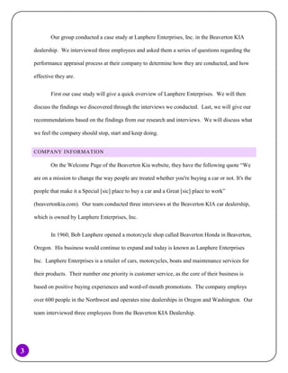 Our group conducted a case study at Lanphere Enterprises, Inc. in the Beaverton KIA
dealership. We interviewed three employees and asked them a series of questions regarding the
performance appraisal process at their company to determine how they are conducted, and how
effective they are.
First our case study will give a quick overview of Lanphere Enterprises. We will then
discuss the findings we discovered through the interviews we conducted. Last, we will give our
recommendations based on the findings from our research and interviews. We will discuss what
we feel the company should stop, start and keep doing.
COMPANY INFORMATION

On the Welcome Page of the Beaverton Kia website, they have the following quote “We
are on a mission to change the way people are treated whether you're buying a car or not. It's the
people that make it a Special [sic] place to buy a car and a Great [sic] place to work”
(beavertonkia.com). Our team conducted three interviews at the Beaverton KIA car dealership,
which is owned by Lanphere Enterprises, Inc.
In 1960, Bob Lanphere opened a motorcycle shop called Beaverton Honda in Beaverton,
Oregon. His business would continue to expand and today is known as Lanphere Enterprises
Inc. Lanphere Enterprises is a retailer of cars, motorcycles, boats and maintenance services for
their products. Their number one priority is customer service, as the core of their business is
based on positive buying experiences and word-of-mouth promotions. The company employs
over 600 people in the Northwest and operates nine dealerships in Oregon and Washington. Our
team interviewed three employees from the Beaverton KIA Dealership.

3

 