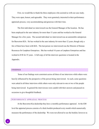 First, we would like to thank the three employees who assisted us with our case study.
They were open, honest, and agreeable. They were genuinely interested in their performance
appraisals process, very accommodating and generous with their time.
The first individual we interviewed was the General Manager of the location. He has
been employed in the auto industry for more than 15 years and has worked as the General
Manager for a few years. The second individual we interviewed was an automobile salesperson
for Beaverton KIA. He has worked in the auto industry for more than 12 years, though only a
few of them have been with KIA. The last person we interviewed was the Director of Human
Resources for Lanphere Enterprises. She has worked 14 years at Lanphere Enterprises and has
worked in H R for 35 years. A full copy of all the interview questions is located in the
Appendix.

FINDINGS

Some of our findings were consistent across all three of our interviews while others were
heavily influenced by the perspective of the person being interviewed. As such, some questions
were asked in all three interviews while others were only relevant to one or two of the people
being interviewed. In general the interviewees were candid with their answers and paused on
occasions to give thoughtful feedback.

PERFORMANCE APPRAISAL PROCESS

At the Beaverton Kia dealership they have a monthly performance appraisal. At the GM
level the appraisal process consists of a thick booklet produced every month which numerically
measures the performance of the dealership. We were not allowed to see the booklet, however as

4

 