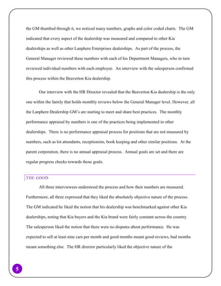 the GM thumbed through it, we noticed many numbers, graphs and color coded charts. The GM
indicated that every aspect of the dealership was measured and compared to other Kia
dealerships as well as other Lanphere Enterprises dealerships. As part of the process, the
General Manager reviewed these numbers with each of his Department Managers, who in turn
reviewed individual numbers with each employee. An interview with the salesperson confirmed
this process within the Beaverton Kia dealership.
Our interview with the HR Director revealed that the Beaverton Kia dealership is the only
one within the family that holds monthly reviews below the General Manager level. However, all
the Lanphere Dealership GM’s are starting to meet and share best practices. The monthly
performance appraisal by numbers is one of the practices being implemented in other
dealerships. There is no performance appraisal process for positions that are not measured by
numbers, such as lot attendants, receptionists, book keeping and other similar positions. At the
parent corporation, there is no annual appraisal process. Annual goals are set and there are
regular progress checks towards those goals.

THE GOOD

All three interviewees understood the process and how their numbers are measured.
Furthermore, all three expressed that they liked the absolutely objective nature of the process.
The GM indicated he liked the notion that his dealership was benchmarked against other Kia
dealerships, noting that Kia buyers and the Kia brand were fairly constant across the country.
The salesperson liked the notion that there were no disputes about performance. He was
expected to sell at least nine cars per month and good months meant good reviews, bad months
meant something else. The HR director particularly liked the objective nature of the

5

 