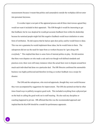 measurements because it meant that politics and camaraderie outside the workplace did not enter
into personnel decisions.
Co-worker input is not part of the appraisal process and all three interviewees agreed they
would not want it included in their appraisals. The GM thought it would be interesting to get
that feedback, but he was skeptical he would get accurate feedback from within his dealership
because he surmised people might feel like negative feedback would incur retaliation or some
form of retribution. He did express that he had an open door policy and he would listen to ideas.
This was not a guarantee he would implement those ideas, but he would listen to them. The
salesperson did not see the need for input from co-workers because he “gets along with
everybody.” This implied that there is some form of internal politics in play. He did mention
that there were disputes on who made a sale and even though well-defined standards and
practices exist, there were still many instances where the actual facts were in dispute around how
much each individual had done on a particular deal. The HR Director confirmed the automobile
business was highly politicized and therefore inviting co-worker feedback was a recipe for
disaster.
The GM and the salesperson, who received appraisals, thought they were useful because
they were accompanied by suggestions for improvement. The GM also pointed out that he often
times found ways to publicly recognize good work. This included everything from a physical pat
on the back to calling the good work out in staff meeting. He also said any discipline or
coaching happened in private. HR affirmed that this was the recommended approach and
implied that the Kia GM should be a model for performance appraisals.

6

 