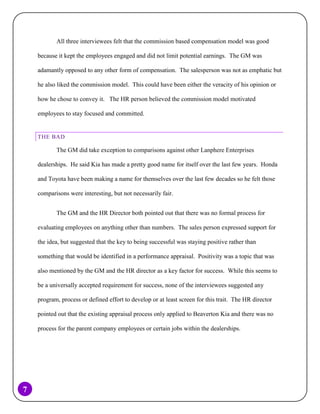 All three interviewees felt that the commission based compensation model was good
because it kept the employees engaged and did not limit potential earnings. The GM was
adamantly opposed to any other form of compensation. The salesperson was not as emphatic but
he also liked the commission model. This could have been either the veracity of his opinion or
how he chose to convey it. The HR person believed the commission model motivated
employees to stay focused and committed.

THE BAD

The GM did take exception to comparisons against other Lanphere Enterprises
dealerships. He said Kia has made a pretty good name for itself over the last few years. Honda
and Toyota have been making a name for themselves over the last few decades so he felt those
comparisons were interesting, but not necessarily fair.
The GM and the HR Director both pointed out that there was no formal process for
evaluating employees on anything other than numbers. The sales person expressed support for
the idea, but suggested that the key to being successful was staying positive rather than
something that would be identified in a performance appraisal. Positivity was a topic that was
also mentioned by the GM and the HR director as a key factor for success. While this seems to
be a universally accepted requirement for success, none of the interviewees suggested any
program, process or defined effort to develop or at least screen for this trait. The HR director
pointed out that the existing appraisal process only applied to Beaverton Kia and there was no
process for the parent company employees or certain jobs within the dealerships.

7

 