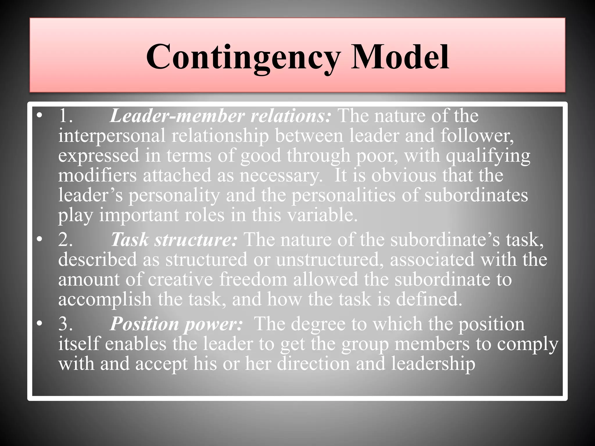 • 1. Leader-member relations: The nature of the
interpersonal relationship between leader and follower,
expressed in terms of good through poor, with qualifying
modifiers attached as necessary. It is obvious that the
leader’s personality and the personalities of subordinates
play important roles in this variable.
• 2. Task structure: The nature of the subordinate’s task,
described as structured or unstructured, associated with the
amount of creative freedom allowed the subordinate to
accomplish the task, and how the task is defined.
• 3. Position power: The degree to which the position
itself enables the leader to get the group members to comply
with and accept his or her direction and leadership
Contingency Model
 