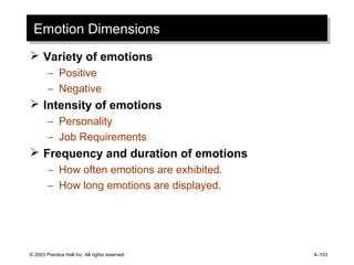 © 2003 Prentice Hall Inc. All rights reserved. 4–103
Emotion DimensionsEmotion Dimensions
 Variety of emotions
– Positive
– Negative
 Intensity of emotions
– Personality
– Job Requirements
 Frequency and duration of emotions
– How often emotions are exhibited.
– How long emotions are displayed.
 